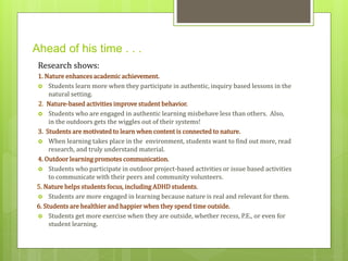Ahead of his time . . . 
Research shows: 
1. Nature enhances academic achievement. 
 Students learn more when they participate in authentic, inquiry based lessons in the 
natural setting. 
2. Nature-based activities improve student behavior. 
 Students who are engaged in authentic learning misbehave less than others. Also, 
in the outdoors gets the wiggles out of their systems! 
3. Students are motivated to learn when content is connected to nature. 
 When learning takes place in the environment, students want to find out more, read 
research, and truly understand material. 
4. Outdoor learning promotes communication. 
 Students who participate in outdoor project-based activities or issue based activities 
to communicate with their peers and community volunteers. 
5. Nature helps students focus, including ADHD students. 
 Students are more engaged in learning because nature is real and relevant for them. 
6. Students are healthier and happier when they spend time outside. 
 Students get more exercise when they are outside, whether recess, P.E., or even for 
student learning. 
 