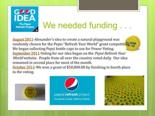 We needed funding . . . 
August 2011-Alexander’s idea to create a natural playground was 
randomly chosen for the Pepsi “Refresh Your World” grant competition. 
We began collecting Pepsi bottle caps to use for Power Voting. 
September 2011-Voting for our idea began on the Pepsi Refresh Your 
World website. People from all over the country voted daily. Our idea 
remained in second place for most of the month. 
October 2011-We won a grant of $50,000.00 by finishing in fourth place 
in the voting. 
 