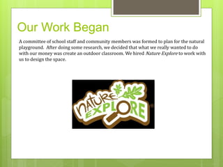 Our Work Began 
A committee of school staff and community members was formed to plan for the natural 
playground. After doing some research, we decided that what we really wanted to do 
with our money was create an outdoor classroom. We hired Nature Explore to work with 
us to design the space. 
 
