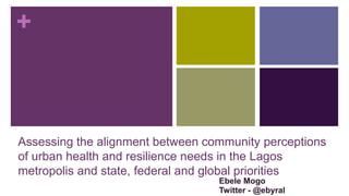 +
Assessing the alignment between community perceptions
of urban health and resilience needs in the Lagos
metropolis and state, federal and global priorities
Ebele Mogo
Twitter - @ebyral
 