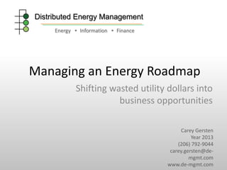 Distributed Energy Management
Energy • Information • Finance

Managing an Energy Roadmap
Shifting wasted utility dollars into
business opportunities
Carey Gersten
Year 2013
(206) 792-9044
carey.gersten@demgmt.com
www.de-mgmt.com

 