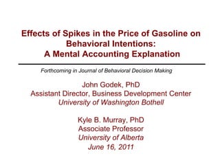 Effects of Spikes in the Price of Gasoline on Behavioral Intentions: A Mental Accounting Explanation Forthcoming in Journal of Behavioral Decision Making John Godek, PhD Assistant Director, Business Development Center University of Washington Bothell Kyle B. Murray, PhD Associate Professor University of Alberta June 16, 2011 