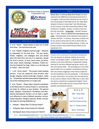 The Rotary Clubs of Jamaica                                    WHAT
                                in association with
                                                                Rotary Race To Literacy Book Drive Project has been
                                                                inspired by the 2008 Rotary International Convention in
                                                                Los Angeles, California where Rotarians set the record in
                                                                the Guinness Book of World Records for the “Most Books
                                                                Donated to Charity in Seven Days” with 242,624 books.
                                                                On the occasion of the 36th Annual Rotary District 7020
                                                                Conference in Kingston, Jamaica, we seek to have new
                                                                and near-new books — of any kind — donated between
                                                                May 1-7, 2010. This is a national and international cam-
                                                                paign. Collected books will be donated to the people of
                                                                Jamaica and Haiti. In Jamaica, the primary recipient will
                  HOW TO H.E.L.P.                               be the Jamaica Library Service with its island-wide net-
                                                                work of branch, school and mobile libraries. In Haiti, the
H is for “Home”. Please donate at least one (1) book            primary recipient will be determined by Rotary at the
from home. You must have even one!                              appropriate time.
E is for “Explain, Enlighten and Encourage”. Please be                                    WHY
an ambassador for the book drive.           Tell your family,
                                                                Literacy is the cornerstone of sustainable development.
friends, neighbors, and colleagues here and abroad
                                                                The vast majority of Jamaican children do not enter
about the book drive and why it is important. Spread
                                                                Grade 1 as emergent readers. A significant cause of the
the word in person, at work, social events, by phone,
                                                                problem is the severe deficiency in appropriate reading
mail, email, instant messenger, Facebook, Twitter etc.
                                                                material for the early childhood age group, and for chil-
Join the Facebook Fan Page, follow us on the blog and
                                                                dren with special needs. We encourage you to buy these
on Twitter. Share the links!
                                                                special books from our publisher and bookstore partners.
L   is for “Lend a Hand”. This project needs enabling           Haiti was already struggling to meet literacy targets be-
partners. If you can, please be a drop off point, offer         fore the devastation from the earthquake. In the absence
storage, shipping, customs broker age, transport, media         of major intervention, the situation will only deteriorate.
etc. Corporations and Non-Governmental Organizations            As the country in Rotary District 7020 most in need, Haiti
can be key enabling partners on a large scale.                  will also be a beneficiary of appropriate English, French
                                                                and Haitian Creole books that you may purchase from our
P is for “Pocket”. Please make a financial contribution
                                                                publisher and bookstore partners.
to the Rotary Race to Literacy Project to purchase spe-
cial books for children as your donation. The general
                                                                                                     H. E. L. P
public, Diaspora, Corporations, Foundations and Inter-
national Development Partners can all make a signifi-                                            NOW : Gather Books
cant difference to early childhood education, environ-
mental education, bilingual materials, Braille, and spe-                                            Feb 10 – Apr 30:

cial needs for learning disabilities etc.                                                    Drop Off to Project Partners

   Cheques : “Rotary Race To Literacy Project”
                                                                                              May 1-7 : Donate to Rotary

   J$ Deposit: Bank of Nova Scotia A/C # 822269
                                                                                                 May 8 : Presentation
   US$ Deposit: Bank of Nova Scotia A/C # 822271

      Email: rotaryracetoliteracy@live.com I Blog: http://www.rotaryracetoliteracy.org I Twitter: racetoliteracy
                          Facebook Fan Page: http://www.facebook.com/rotaryracetoliteracy I
 