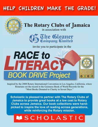 HELP CHILDREN MAKE THE GRADE!

                 The Rotary Clubs of Jamaica
                                    in association with




                          invite you to participate in the




 Inspired by the 2008 Rotary International Convention in Los Angeles, California, where
         Rotarians set the record in the Guinness Book of World Records for the
                    “Most Books Donated to Charity in Seven Days.”


    Scholastic is pleased to partner with The Rotary Clubs of
     Jamaica to provide great books at a low cost to Rotary
    Clubs across Jamaica. Our book collections were hand-
    picked to inspire the love of reading across generations,
              while reinforcing the Rotary mission.
 
