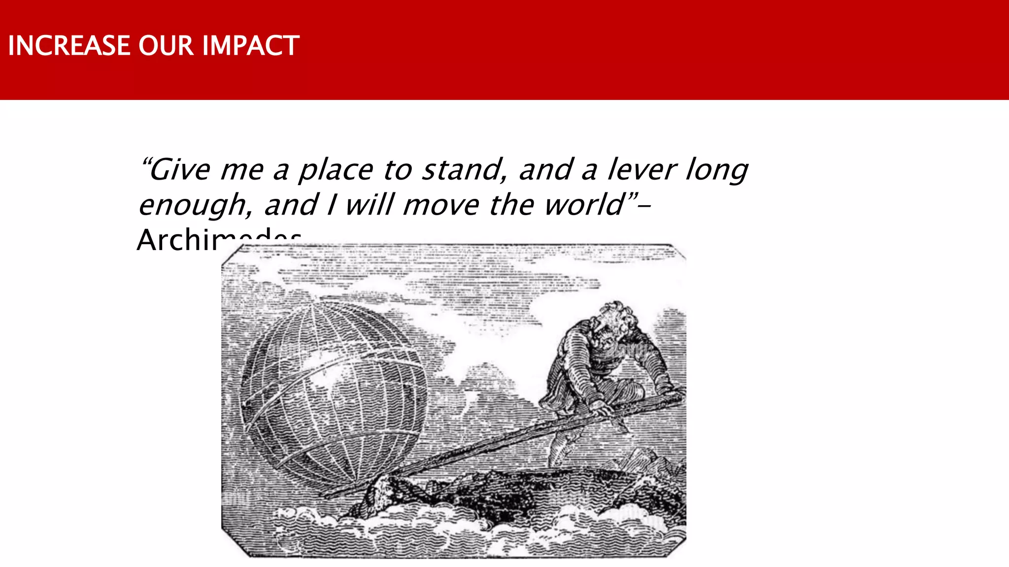INCREASE OUR IMPACT
“Give me a place to stand, and a lever long
enough, and I will move the world”-
Archimedes
 