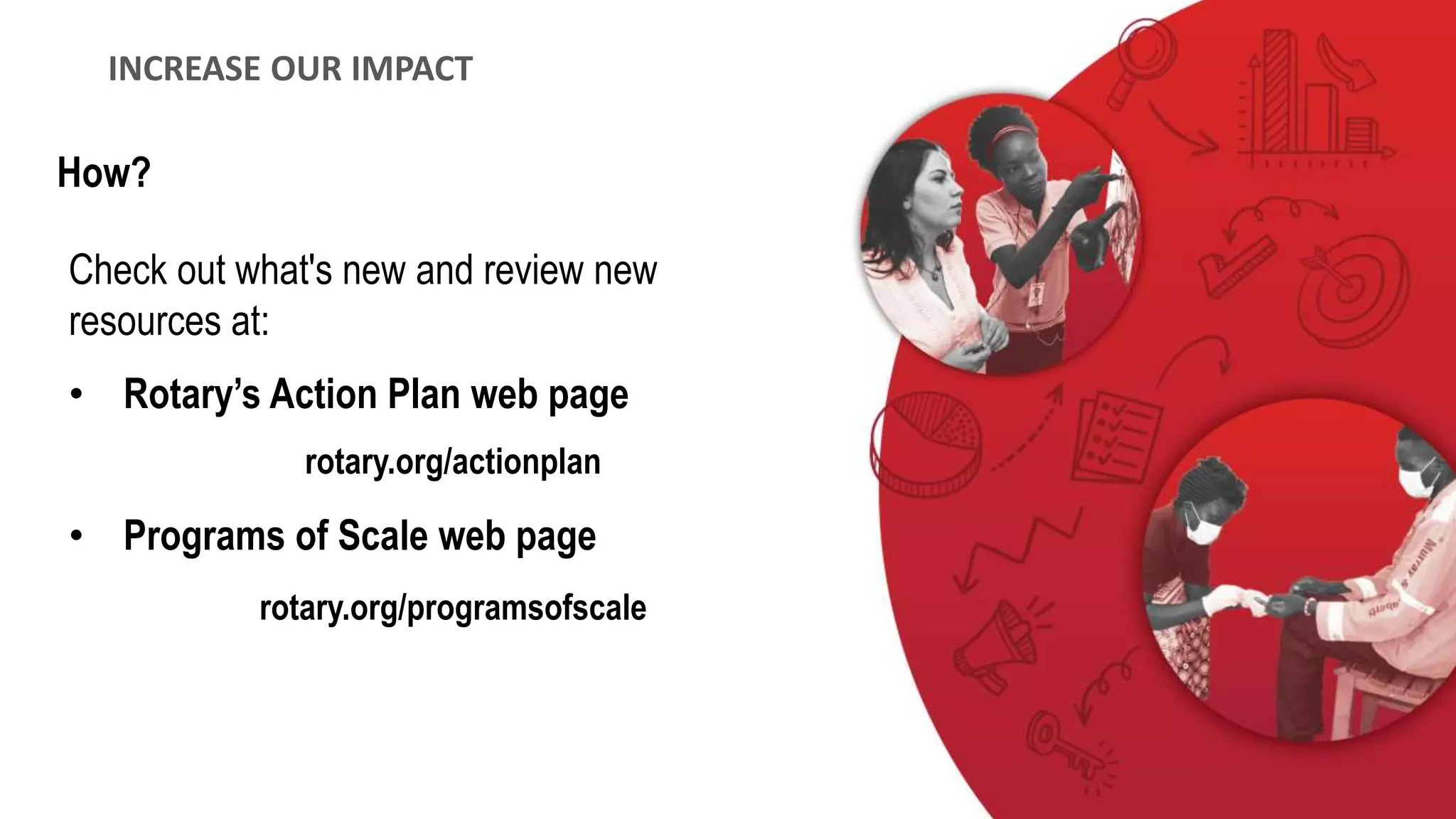 Check out what's new and review new
resources at:
• Rotary’s Action Plan web page
rotary.org/actionplan
• Programs of Scale web page
rotary.org/programsofscale
INCREASE OUR IMPACT
How?
 