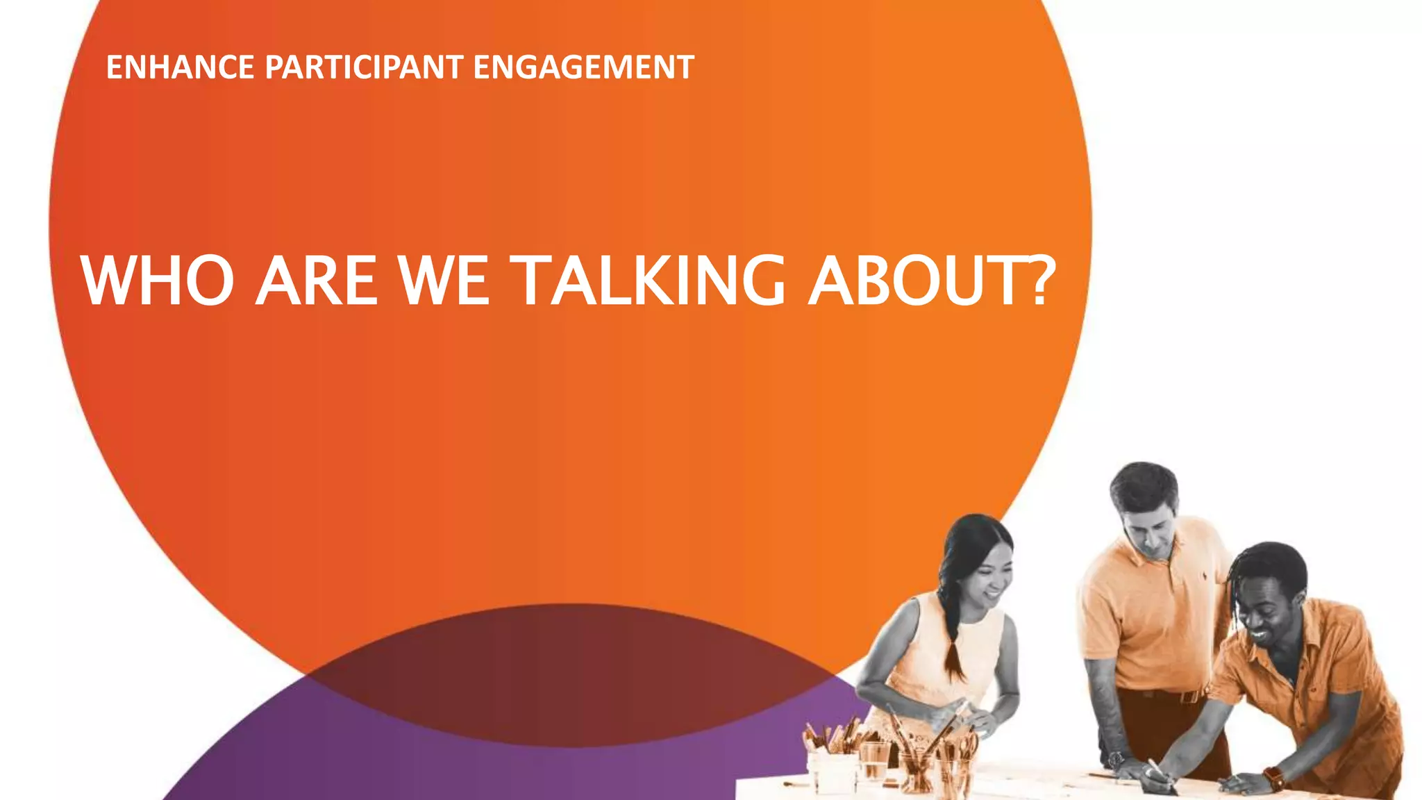 WHO ARE WE TALKING ABOUT?
ENHANCE PARTICIPANT ENGAGEMENT
 