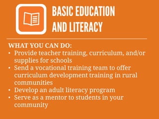 BASIC EDUCATION
AND LITERACY
WHAT YOU CAN DO:
• Provide teacher training, curriculum, and/or
supplies for schools
• Send a vocational training team to offer
curriculum development training in rural
communities
• Develop an adult literacy program
• Serve as a mentor to students in your
community
 