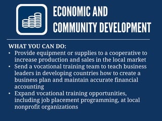 ECONOMICAND
COMMUNITYDEVELOPMENT
WHAT YOU CAN DO:
• Provide equipment or supplies to a cooperative to
increase production and sales in the local market
• Send a vocational training team to teach business
leaders in developing countries how to create a
business plan and maintain accurate financial
accounting
• Expand vocational training opportunities,
including job placement programming, at local
nonprofit organizations
 