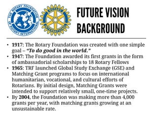 FUTURE VISION
BACKGROUND
• 1917: The Rotary Foundation was created with one simple
goal – “To do good in the world.”
• 1947: The Foundation awarded its first grants in the form
of ambassadorial scholarships to 18 Rotary Fellows
• 1965: TRF launched Global Study Exchange (GSE) and
Matching Grant programs to focus on international
humanitarian, vocational, and cultural efforts of
Rotarians. By initial design, Matching Grants were
intended to support relatively small, one-time projects.
• By 2004, the Foundation was making more than 4,000
grants per year, with matching grants growing at an
unsustainable rate.
 