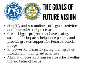 THE GOALS OF
FUTURE VISION
• Simplify and streamline TRF’s grant activities
and their rules and processes
• Create bigger projects that have lasting,
sustainable impacts, help more people, and
provide greater support for Rotary’s public
image
• Empower Rotarians by giving them greater
flexibility in their grant activities
• Align and focus Rotarian service efforts within
the six Areas of Focus
 