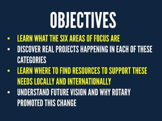 OBJECTIVES
• LEARN WHAT THE SIX AREAS OFFOCUS ARE
• DISCOVER REAL PROJECTSHAPPENING INEACH OFTHESE
CATEGORIES
• LEARN WHERE TOFIND RESOURCES TOSUPPORT THESE
NEEDS LOCALLYANDINTERNATIONALLY
• UNDERSTAND FUTUREVISION AND WHYROTARY
PROMOTEDTHIS CHANGE
 