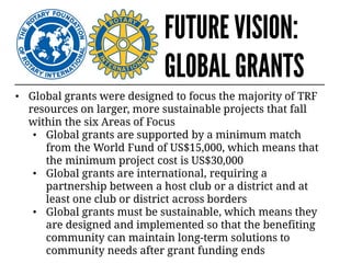 FUTURE VISION:
GLOBAL GRANTS
• Global grants were designed to focus the majority of TRF
resources on larger, more sustainable projects that fall
within the six Areas of Focus
• Global grants are supported by a minimum match
from the World Fund of US$15,000, which means that
the minimum project cost is US$30,000
• Global grants are international, requiring a
partnership between a host club or a district and at
least one club or district across borders
• Global grants must be sustainable, which means they
are designed and implemented so that the benefiting
community can maintain long-term solutions to
community needs after grant funding ends
 