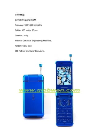 Grundzug

Betriebsfrequenz: GSM

Frequenz: 900/1800/1900MHz

Größe: 105 × 48 × 25mm

Gewicht: 144g

Material Gehäuse: Engineering Materials

Farben: weiß, blau

Stil: Falzen, drehbarer Bildschirm
 