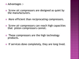  Advantages :-
 Screw air compressors are designed as quiet by
the manufacturers.
 More efficient than reciprocating compressors.
 Screw air compressors can reach high capacities
that piston compressors cannot.
 These compressors are the high technology
products.
 If services done completely, they are long lived.
 
