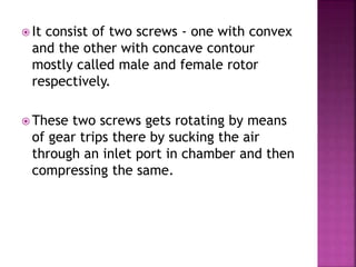  It consist of two screws - one with convex
and the other with concave contour
mostly called male and female rotor
respectively.
 These two screws gets rotating by means
of gear trips there by sucking the air
through an inlet port in chamber and then
compressing the same.
 