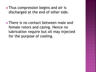  Thus compression begins and air is
discharged at the end of other side.
 There is no contact between male and
female rotors and casing. Hence no
lubrication require but oil may injected
for the purpose of cooling.
 
