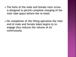  The helix of the male and female rotor screw
is designed to permit complete charging of the
inter lobe space before the re-mesh.
 On completion of the filling operation the inlet
end of male and female lobes begins to re-
engage thus reduces the volume of air
continuously.
 