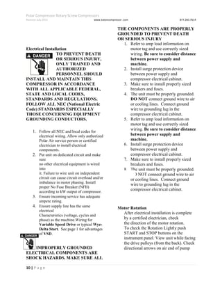 Polar Compressor Rotary Screw Compressors
Revision July.2015 www.eatoncompressor .com 877.283.7614
10 | P a g e
Electrical Installation
TO PREVENT DEATH
OR SERIOUS INJURY,
ONLY TRAINED AND
AUTHORIZED
PERSONNEL SHOULD
INSTALL AND MAINTAIN THIS
COMPRESSOR IN ACCORDANCE
WITH ALL APPLICABLE FEDERAL,
STATE AND LOCAL CODES,
STANDARDS AND REGULATIONS.
FOLLOW ALL NEC (National Electric
Code) STANDARDS ESPECIALLY
THOSE CONCERNING EQUIPMENT
GROUNDING CONDUCTORS.
1. Follow all NEC and local codes for
electrical wiring. Allow only authorized
Polar Air service person or certified
electrician to install electrical
components.
2. Put unit on dedicated circuit and make
sure
no other electrical equipment is wired
into
it. Failure to wire unit on independent
circuit can cause circuit overload and/or
imbalance in motor phasing. Install
proper No Fuse Breaker (NFB)
according to kW output of compressor.
3. Ensure incoming service has adequate
ampere rating.
4. Ensure supply line has the same
electrical
Characteristics (voltage, cycles and
phase) as the machine.Wiring for
Variable Speed Drive or typical Wye-
Delta Start. See page 1 for advantages
of VSD.
IMPROPERLY GROUNDED
ELECTRICAL COMPONENTS ARE
SHOCK HAZARDS. MAKE SURE ALL
THE COMPONENTS ARE PROPERLY
GROUNDED TO PREVENT DEATH
OR SERIOUS INJURY
1. Refer to amp load information on
motor tag and use correctly sized
wiring. Be sure to consider distance
between power supply and
machine.
2. Install surge protection device
between power supply and
compressor electrical cabinet.
3. Make sure to install properly sized
breakers and fuses.
4. The unit must be properly grounded.
DO NOT connect ground wire to air
or cooling lines. Connect ground
wire to grounding lug in the
compressor electrical cabinet.
5. Refer to amp load information on
motor tag and use correctly sized
wiring. Be sure to consider distance
between power supply and
machine.
6. Install surge protection device
between power supply and
compressor electrical cabinet.
7. Make sure to install properly sized
breakers and fuses.
8. The unit must be properly grounded.
DO NOT connect ground wire to air
or cooling lines. Connect ground
wire to grounding lug in the
compressor electrical cabinet.
Motor Rotation
After electrical installation is complete
by a certified electrician, check
the direction of the motor rotation.
To check the Rotation Lightly push
START and STOP buttons on the
instrument panel. View unit while facing
the drive pulleys (from the back). Check
directional arrows on air end of pump
 