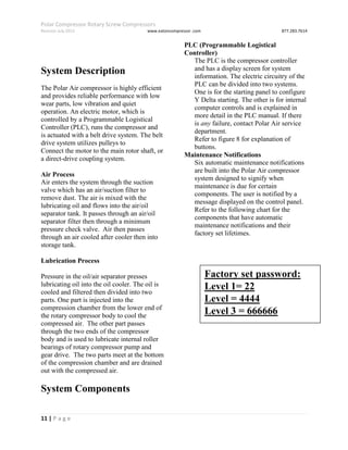 Polar Compressor Rotary Screw Compressors
Revision July.2015 www.eatoncompressor .com 877.283.7614
11 | P a g e
System Description
The Polar Air compressor is highly efficient
and provides reliable performance with low
wear parts, low vibration and quiet
operation. An electric motor, which is
controlled by a Programmable Logistical
Controller (PLC), runs the compressor and
is actuated with a belt drive system. The belt
drive system utilizes pulleys to
Connect the motor to the main rotor shaft, or
a direct-drive coupling system.
Air Process
Air enters the system through the suction
valve which has an air/suction filter to
remove dust. The air is mixed with the
lubricating oil and flows into the air/oil
separator tank. It passes through an air/oil
separator filter then through a minimum
pressure check valve. Air then passes
through an air cooled after cooler then into
storage tank.
Lubrication Process
Pressure in the oil/air separator presses
lubricating oil into the oil cooler. The oil is
cooled and filtered then divided into two
parts. One part is injected into the
compression chamber from the lower end of
the rotary compressor body to cool the
compressed air. The other part passes
through the two ends of the compressor
body and is used to lubricate internal roller
bearings of rotary compressor pump and
gear drive. The two parts meet at the bottom
of the compression chamber and are drained
out with the compressed air.
System Components
PLC (Programmable Logistical
Controller)
The PLC is the compressor controller
and has a display screen for system
information. The electric circuitry of the
PLC can be divided into two systems.
One is for the starting panel to configure
Y Delta starting. The other is for internal
computer controls and is explained in
more detail in the PLC manual. If there
is any failure, contact Polar Air service
department.
Refer to figure 8 for explanation of
buttons.
Maintenance Notifications
Six automatic maintenance notifications
are built into the Polar Air compressor
system designed to signify when
maintenance is due for certain
components. The user is notified by a
message displayed on the control panel.
Refer to the following chart for the
components that have automatic
maintenance notifications and their
factory set lifetimes.
Factory set password:
Level 1= 22
Level = 4444
Level 3 = 666666
 