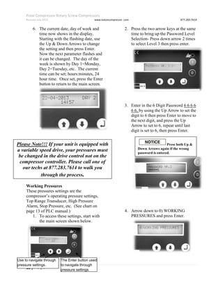 Polar Compressor Rotary Screw Compressors
Revision July.2015 www.eatoncompressor .com 877.283.7614
13 | P a g e
6. The current date, day of week and
time now shows in the display.
Starting with the flashing date, use
the Up & Down Arrows to change
the setting and then press Enter.
Now the next parameter flashes and
it can be changed. The day of the
week is shown by Day 1=Monday,
Day 2=Tuesday, etc. The current
time can be set; hours:minutes, 24
hour time. Once set, press the Enter
button to return to the main screen.
Working Pressures
These pressures settings are the
compressor’s operating pressure settings,
Top Range Transducer, High Pressure
Alarm, Stop Pressure, etc. (See chart on
page 13 of PLC manual.)
1. To access these settings, start with
the main screen shown below.
2. Press the two arrow keys at the same
time to bring up the Password Level
Selection- Press down arrow 2 times
to select Level 3 then press enter.
3. Enter in the 6 Digit Password 6 6 6 6
6 6, by using the Up Arrow to set the
digit to 6 then press Enter to move to
the next digit, and press the Up
Arrow to set to 6, repeat until last
digit is set to 6, then press Enter.
4. Arrow down to 0) WORKING
PRESSURES and press Enter.
Please Note!!! If your unit is equipped with
a variable speed drive, your pressures must
be changed in the drive control not on the
compressor controller. Please call one of
our techs at 877.283.7614 to walk you
through the process.
Use to navigate through
pressure settings.
The Enter button used
to navigate through
pressure settings.
Press both Up &
Down Arrows again if the wrong
password is entered.
 