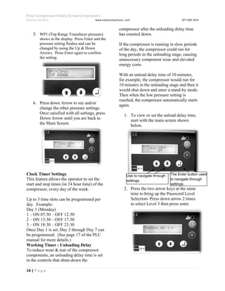 Polar Compressor Rotary Screw Compressors
Revision July.2015 www.eatoncompressor .com 877.283.7614
14 | P a g e
5. WP1 (Top Range Transducer pressure)
shows in the display. Press Enter and the
pressure setting flashes and can be
changed by using the Up & Down
Arrows. Press Enter again to confirm
the setting.
6. Press down Arrow to see and/or
change the other pressure settings.
Once satisfied with all settings, press
Down Arrow until you are back to
the Main Screen.
Clock Timer Settings
This feature allows the operator to set the
start and stop times (in 24 hour time) of the
compressor, every day of the week.
Up to 3 time slots can be programmed per
day. Example:
Day 1 (Monday)
1 – ON 07:30 – OFF 12:30
2 – ON 13:30 – OFF 17:30
3 – ON 18:30 – OFF 23:30
Once Day 1 is set, Day 2 through Day 7 can
be programmed. (See page 17 of the PLC
manual for more details.)
Working Timer - Unloading Delay
To reduce wear & tear of the compressor
components, an unloading delay time is set
in the controls that shuts-down the
compressor after the unloading delay time
has counted down.
If the compressor is running in slow periods
of the day, the compressor could run for
long periods in the unloading stage, causing
unnecessary component wear and elevated
energy costs.
With an unload delay time of 10 minutes,
for example, the compressor would run for
10 minutes in the unloading stage and then it
would shut down and enter a stand-by mode.
Then when the low pressure setting is
reached, the compressor automatically starts
again.
1. To view or set the unload delay time,
start with the main screen shown
below.
2. Press the two arrow keys at the same
time to bring up the Password Level
Selection- Press down arrow 2 times
to select Level 3 then press enter.
Use to navigate through
settings.
The Enter button used
to navigate through
settings.
 