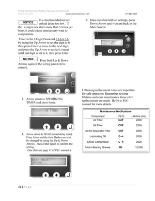 Polar Compressor Rotary Screw Compressors
Revision July.2015 www.eatoncompressor .com 877.283.7614
15 | P a g e
It’s recommended not set
the unload delay too low. If
the compressor starts more than 5 times per
hour, it could cause unnecessary wear to
components.
Enter in the 6 Digit Password 6 6 6 6 6 6,
by using the Up Arrow to set the digit to 6
then press Enter to move to the next digit,
and press the Up Arrow to set to 6, repeat
until last digit is set to 6, then press Enter.
Press both Up & Down
Arrows again if the wrong password is
entered.
3. Arrow down to 5)WORKING
TIMER and press Enter.
4. Arrow down to Wt4 (Unload delay time).
Press Enter and the time flashes and can
be changed by using the Up & Down
Arrows. Press Enter again to confirm the
setting.
(See chart on page 13 of PLC manual.)
5. Once satisfied with all settings, press
Down Arrow until you are back to the
Main Screen.
Following replacement times are important
for safe operation. Remember to clear
lifetime and reset maintenance timer after
replacements are made. Refer to PLC
manual for more details.
Maintenance Notifications
Component (PLC)
Name)
Lifetime (hrs)
Air Filter CAF 2000
Oil Filter COF 2000
Air/Oil Separator Filter CSF 2000
Lubricating Oil C--= 2000
Check Compressor C--h 2000
Motor Bearing Grease BL 10,000
 