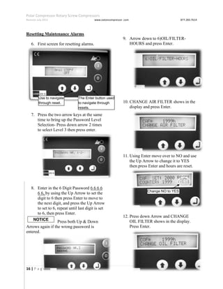Polar Compressor Rotary Screw Compressors
Revision July.2015 www.eatoncompressor .com 877.283.7614
16 | P a g e
Resetting Maintenance Alarms
6. First screen for resetting alarms.
7. Press the two arrow keys at the same
time to bring up the Password Level
Selection- Press down arrow 2 times
to select Level 3 then press enter.
8. Enter in the 6 Digit Password 6 6 6 6
6 6, by using the Up Arrow to set the
digit to 6 then press Enter to move to
the next digit, and press the Up Arrow
to set to 6, repeat until last digit is set
to 6, then press Enter.
Press both Up & Down
Arrows again if the wrong password is
entered.
9. Arrow down to 6)OIL/FILTER-
HOURS and press Enter.
10. CHANGE AIR FILTER shows in the
display and press Enter.
11. Using Enter move over to NO and use
the Up Arrow to change it to YES
then press Enter and hours are reset.
12. Press down Arrow and CHANGE
OIL FILTER shows in the display.
Press Enter.
Use to navigate
through reset.
The Enter button used
to navigate through
resets.
Change NO to YES
 