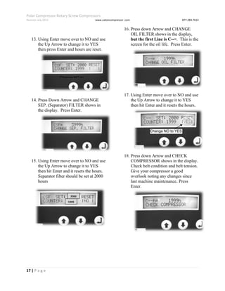 Polar Compressor Rotary Screw Compressors
Revision July.2015 www.eatoncompressor .com 877.283.7614
17 | P a g e
13. Using Enter move over to NO and use
the Up Arrow to change it to YES
then press Enter and hours are reset.
14. Press Down Arrow and CHANGE
SEP. (Separator) FILTER shows in
the display. Press Enter.
15. Using Enter move over to NO and use
the Up Arrow to change it to YES
then hit Enter and it resets the hours.
Separator filter should be set at 2000
hours
16. Press down Arrow and CHANGE
OIL FILTER shows in the display,
but the first Line is C--=. This is the
screen for the oil life. Press Enter.
17. Using Enter move over to NO and use
the Up Arrow to change it to YES
then hit Enter and it resets the hours.
18. Press down Arrow and CHECK
COMPRESSOR shows in the display.
Check belt condition and belt tension.
Give your compressor a good
overlook noting any changes since
last machine maintenance. Press
Enter.
Change NO to
YES
Change NO to YES
2000
1999
 