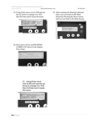 Polar Compressor Rotary Screw Compressors
Revision July.2015 www.eatoncompressor .com 877.283.7614
18 | P a g e
19. Using Enter move over to NO and use
the Up Arrow to change it to YES
then hit Enter and it resets the hours.
20. Press down Arrow and BEARING
LUBRICATE shows in the display.
Press Enter.
21. Using Enter move
over to NO and use the Up
Arrow to change it to YES
then hit Enter and it resets
the hours.
22. After resetting the Bearing Lubricant
timer, you can return to the Main
Screen by Pressing the Down Arrow
until you are back to the Main Screen.
Change NO to YES
Change NO to YES
 
