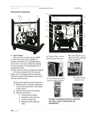 Polar Compressor Rotary Screw Compressors
Revision July.2015 www.eatoncompressor .com 877.283.7614
19 | P a g e
Mechanical Components
1. Drive Motor
Drive motor is 4 pole with low RPM
(1750). This motor is also capable of
variable speed drive as a standard feature.
The motor is 12 lead, Y delta soft starting
for low amp draw. Overload protection is
installed for safety.
Normal electric current can fluctuate slightly
for various reasons but if the current
spikes, the overload protection causes the
motor(s) to stop. If this happens, the motors
must be reset manually.
Reasons for tripped overload protection:
a) Operator error: Improper regulations
of air exhaust pressure or other parts
of the system.
b) Branch circuit not sized correctly
c) Mechanical failures:
 Internal motor failure
 Improper motor phasing
 System setting error
 Blocked air/oil separator
filter
Resetting Overload Protection
Disconnect, Tag & Lock out
Electrical power to unit, or
Electrical shock could result!
If motor overload protection is caused by
any other reason, contact polar air
immediately!
A. Using lock key, remove
electrical panel from unit
B. Locate BLUE reset
button on relay attached
to K1 contactor.
C. Once motor has cooled,
press-in on BLUE button
*Example of relay
on larger units.
 