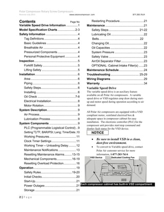 Polar Compressor Rotary Screw Compressors
Revision July.2015 www.eatoncompressor .com 877.283.7614
2 | P a g e
Contents Page No
Variable Speed Drive Information..............1
Model Specification Charts .....................2-3
Safety Information ......................................4
Tag Definitions ........................................4
Basic Guidelines .....................................4
Breathable Air .........................................4
Pressurized Components ........................4
Personal Protective Equipment ...............4
Inspection....................................................5
Forklift Safety ..........................................5
Lifting Safety ...........................................5
Installation...................................................6
Area ........................................................6
Piping......................................................6
Safety Steps............................................6
Installing..................................................6
Oil Check .............................................7-8
Electrical Installation................................8
Motor Rotation.........................................9
System Description.....................................9
Air Process..............................................9
Lubrication Process.................................9
System Components ..................................9
PLC (Programmable Logistical Control) ..9
Setting:o
C/o
F; BAR/PSI; Lang; Time/Date.10
Working Pressures................................11
Clock Timer Settings .............................11
Working Timer – Unloading Delay.........12
Maintenance Notifications .....................13
Resetting Maintenance Alarms.........13-15
Mechanical Components..................16-19
Resetting Overload Protection...............16
Operation...................................................19
Safety Rules.....................................19-20
Initial Checks.........................................20
Start-Up.................................................21
Power Outages .....................................21
Storage .................................................21
Restarting Procedure.............................21
Maintenance ..............................................21
Safety Steps.................................... 21-22
Lubricating Oil .......................................22
Belts……………………………………22
Changing Oil..........................................22
Oil Capacities ........................................22
System Pressure...................................23
Safety Valve ..........................................23
Air/Oil Separator Filter...........................23
OPTIONAL: Cabinet Intake Filter(s) ......23
Maintenance Schedule..............................24
Troubleshooting.................................. 25-29
Wiring Diagrams........................................29
Warranty ....................................................34
Variable Speed Drive
The variable speed drive is an auxiliary feature
available on all Polar Air compressors. A variable
speed drive or VSD regulates amp draw during start-
up and motor speed during operation according to air
demand.
All Polar Air compressors are equipped with a VSD
compliant motor, ventilated electrical box &
adequate space in compressor cabinet for easy
installation. The electronic controller (PLC) for the
compressor unit provides start/stop command and
display fault status for the VSD device.
 Be sure to install VSD in a clean,
dust-free environment.
 To convert to Variable speed drive, contact
Polar Air customer service for more
information, 1-877-283-7614
VSD Device Dedicated Cooling Fan
Wiring Access AreaEach compressor cabinet has built-in VSD compartment
 