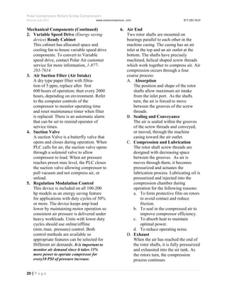 Polar Compressor Rotary Screw Compressors
Revision July.2015 www.eatoncompressor .com 877.283.7614
20 | P a g e
Mechanical Components (Continued)
2. Variable Speed Drive (Energy saving
device) Ready Cabinet
This cabinet has allocated space and
cooling fan to house variable speed drive
components. To convert to Variable
speed drive, contact Polar Air customer
service for more information, 1-877-
283-7614.
3. Air Suction Filter (Air Intake)
A dry type paper filter with filtra-
tion of 5 ppm, replace after first
600 hours of operation; then every 2000
hours, depending on environment. Refer
to the computer controls of the
compressor to monitor operating time
and reset maintenance timer when filter
is replaced. There is an automatic alarm
that can be set to remind operator of
service times.
4. Suction Valve
A suction Valve is a butterfly valve that
opens and closes during operation. When
PLC calls for air, the suction valve opens
through a solenoid valve to allow
compressor to load. When air pressure
reaches preset max level, the PLC closes
the suction valve allowing compressor to
pull vacuum and not compress air, or
unload.
5. Regulation Modulation Control
This device is included on all 100-200
hp models as an energy saving feature
for applications with duty cycles of 50%
or more. The device keeps amp load
lower by maintaining motor operation so
consistent air pressure is delivered under
heavy workloads. Units with lower duty
cycles should use online/offline
(min./max. pressure) control. Both
control methods are available so
appropriate features can be selected for
Different air demands. It is important to
monitor air demand since it takes 15%
more power to operate compressor for
every10 PSI of pressure increase.
6. Air End
Two rotor shafts are mounted on
bearings parallel to each other in the
machine casing. The casing has an air
inlet at the top and an air outlet at the
bottom. The shafts have precisely
machined, helical shaped screw threads
which work together to compress air. Air
compression occurs through a four
course process:
A. Absorption
The position and shape of the rotor
shafts allow maximum air intake
from the inlet port. As the shafts
turn, the air is forced to move
between the grooves of the screw
threads.
B. Sealing and Conveyance
The air is sealed within the grooves
of the screw threads and conveyed,
or moved, through the machine
casing toward the air outlet.
C. Compression and Lubrication
The rotor shaft screw threads are
designed with decreasing space
between the grooves. As air is
moves through them, it becomes
pressurized and actuates the
lubrication process. Lubricating oil is
pressurized and injected into the
compression chamber during
operation for the following reasons:
a. To form protective film on rotors
to avoid contact and reduce
friction.
b. To seal in the compressed air to
improve compressor efficiency.
c. To absorb heat to maintain
optimal power.
d. To reduce operating noise.
D. Exhaust
When the air has reached the end of
the rotor shafts, it is fully pressurized
and exhausted into the air tank. As
the rotors turn, the compression
process continues
 
