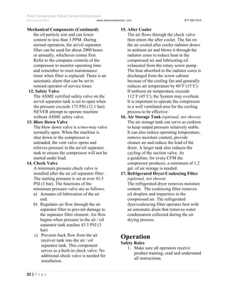 Polar Compressor Rotary Screw Compressors
Revision July.2015 www.eatoncompressor .com 877.283.7614
22 | P a g e
Mechanical Components (Continued)
the oil particle size and can lower
content to less than 3 PPM. During
normal operation, the air/oil separator
filter can be used for about 2000 hours
or annually, whichever comes first.
Refer to the computer controls of the
compressor to monitor operating time
and remember to reset maintenance
timer when filter is replaced. There is an
automatic alarm that can be set to
remind operator of service times
12. Safety Valve
The ASME certified safety valve on the
air/oil separator tank is set to open when
the pressure exceeds 175 PSI (12.1 bar).
NEVER attempt to operate machine
without ASME safety valve.
13. Blow Down Valve
The blow down valve is a two-way valve
normally open. When the machine is
shut down or the compressor is
unloaded, the vent valve opens and
relieves pressure in the air/oil separator
tank to ensure the compressor will not be
started under load.
14. Check Valve
A minimum pressure check valve is
installed after the air oil separator filter.
The starting pressure is set at over 43.5
PSI (3 bar). The functions of the
minimum pressure valve are as follows:
a) Actuates oil lubrication of the air
end.
b) Regulates air flow through the air
separator filter to prevent damage to
the separator filter element. Air flow
begins when pressure in the air / oil
separator tank reaches 43.5 PSI (3
bar).
c) Prevents back flow from the air
receiver tank into the air / oil
separator tank. This component
serves as a built-in check valve. No
additional check valve is needed for
installation.
15. After Cooler
The air flows through the check valve
then enters the after cooler. The fan on
the air cooled after cooler radiator draws
in ambient air and blows it through the
radiator cores to reduce heat in the
compressed air and lubricating oil
exhausted from the rotary screw pump.
The heat absorbed in the radiator cores is
discharged from the screw cabinet
because of the cooling fan and generally
reduces air temperature by 60˚F (15˚C).
If ambient air temperature exceeds
112˚F (45˚C), the System may overheat.
It is important to operate the compressor
in a well ventilated area for the cooling
process to be effective.
16. Air Storage Tank (optional, not shown)
The air storage tank can serve as cushion
to keep output pressure relatively stable.
It can also reduce operating temperature,
remove moisture content, provide
cleaner air and reduce the load of the
dryer. A larger tank also reduces the
cycling of the suction valve. As
a guideline, for every CFM the
compressor produces, a minimum of 1.2
gal. of air storage is needed.
17. Refrigerated Dryer/Coalescing Filter
(optional, not shown)
The refrigerated dryer removes moisture
content. The coalescing filter removes
oil droplets and impurities in the
compressed air. The refrigerated
dyer/coalescing filter operates best with
an automatic drain that removes water
condensation collected during the air
drying process.
Operation
Safety Rules
1. Make sure all operators receive
product training, read and understand
all instructions.
 