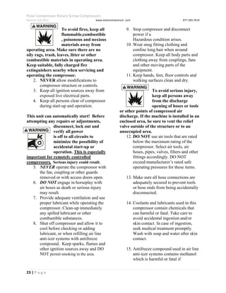 Polar Compressor Rotary Screw Compressors
Revision July.2015 www.eatoncompressor .com 877.283.7614
23 | P a g e
To avoid fires, keep all
flammable,combustible
, poisonous and noxious
materials away from
operating area. Make sure there are no
oily rags, trash, leaves, litter or other
combustible materials in operating area.
Keep suitable, fully charged fire
extinguishers nearby when servicing and
operating the compressor.
2. NEVER allow modifications to
compressor structure or controls.
3. Keep all ignition sources away from
exposed live electrical parts.
4. Keep all persons clear of compressor
during start-up and operation.
This unit can automatically start! Before
attempting any repairs or adjustments,
disconnect, lock out and
verify all power
is off to all circuits to
minimize the possibility of
accidental start-up or
operation. This is especially
important for remotely controlled
compressors. Serious injury could result.
5. NEVER operate the compressor with
the fan, coupling or other guards
removed or with access doors open.
6. DO NOT engage in horseplay with
air hoses as death or serious injury
may result.
7. Provide adequate ventilation and use
proper lubricant while operating the
compressor. Clean-up immediately
any spilled lubricant or other
combustible substances.
8. Shut off compressor and allow it to
cool before checking or adding
lubricant, or when refilling air line
anti-icer systems with antifreeze
compound. Keep sparks, flames and
other ignition sources away and DO
NOT permit smoking in the area.
9. Stop compressor and disconnect
power if a
Hazardous condition arises.
10. Wear snug fitting clothing and
confine long hair when around
compressor. Keep all body parts and
clothing away from couplings, fans
and other moving parts of the
equipment.
11. Keep hands, feet, floor controls and
walking surfaces clean and dry.
To avoid serious injury,
keep all persons away
from the discharge
opening of hoses or tools
or other points of compressed air
discharge. If the machine is installed in an
enclosed area, be sure to vent the relief
valve outside of the structure or to an
unoccupied area.
12. DO NOT use air tools that are rated
below the maximum rating of the
compressor. Select air tools, air
hoses, pipes, valves, filters and other
fittings accordingly. DO NOT
exceed manufacturer’s rated safe
operating pressures for these items.
13. Make sure all hose connections are
adequately secured to prevent tools
or hose ends from being accidentally
disconnected.
14. Coolants and lubricants used in this
compressor contain chemicals that
can harmful or fatal. Take care to
avoid accidental ingestion and/or
skin contact. In case of ingestion,
seek medical treatment promptly.
Wash with soap and water after skin
contact.
15. Antifreeze compound used in air line
anti-icer systems contains methanol
which is harmful or fatal if
 
