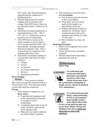 Polar Compressor Rotary Screw Compressors
Revision July.2015 www.eatoncompressor .com 877.283.7614
25 | P a g e
PLC screen. This means the pump is
operating and the compressor is
building pressure.
5. Monitor display panel for normal
readings such as amp draw and
voltage. Push OFF button if there are
any abnormal sounds vibration or oil
leakage.
6. Check that oil exhaust temperature is
maintained between 160˚ - 190˚ F
(70˚ - 88˚ C). Cooling fan cycles as
needed to cool oil temperature.
7. After OFF button is pressed, the
motor continues to run for approx.
10-15 seconds and blow-down valve
automatically discharges pressure
from air/oil separator tank. This is
to prevent the air compressor from
stopping under heavy-load.
8. Record these instrument readings on
a regular basis and retain for future
reference:
 Voltage
 Current
 Air pressure
 Air exhaust temperature
 Oil level
 Maintenance parameter
Power Outages
Once power is restored
after a power outage the controls will show a
“Power Fault” error. Press the Enter button
to reset and restart the compressor.
Storage
1. If the machine is stopped for over
three weeks:
a) Wrap electrical equipment such
as the control panel with plastic
or oil paper to avoid
condensation.
b) Completely drain water in the oil
cooler, the back cooler and the
oil/air separator tank.
c) Make sure any unsafe conditions
are clearly stated or repaired.
2. If the machine is not run for more
than two months:
a) Seal all ports to prevent moisture
or dust accumulation.
b) Wrap safety valve & control
panel with oil paper or an
equivalent to avoid rust.
c) Replace lubricating oil then run
machine for 30 minutes. Drain
condensed water in the oil/air
separator tank and the oil cooler
2-3 days later.
d) Move machine to a clean, dry
place.
Restarting Procedure
1. Remove any wrappings from system
components.
2. Ensure electric motor is properly
insulated.
3. Perform initial checks then follow
procedures for start up.
Maintenance
Safety Steps
To avoid shock and
serious personal injury,
disconnect, tag and lock
out power source then
release all pressure from
the system before attempting to
install, service, relocate or perform
ANY maintenance.
To avoid serious personal
injury, when performing
service in any enclosure
large enough to hold a
man, inform others then
be sure to tag and keep open any
access doors. Before closing and
latching access doors, make sure
all persons are clear from
enclosure.
 