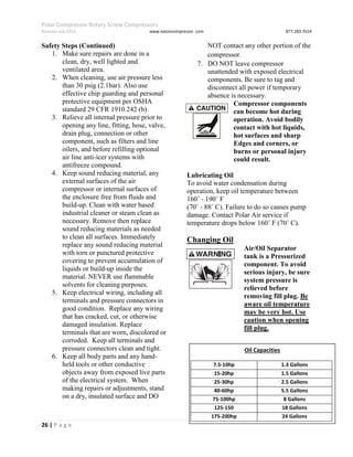 Polar Compressor Rotary Screw Compressors
Revision July.2015 www.eatoncompressor .com 877.283.7614
26 | P a g e
Safety Steps (Continued)
1. Make sure repairs are done in a
clean, dry, well lighted and
ventilated area.
2. When cleaning, use air pressure less
than 30 psig (2.1bar). Also use
effective chip guarding and personal
protective equipment per OSHA
standard 29 CFR 1910.242 (b).
3. Relieve all internal pressure prior to
opening any line, fitting, hose, valve,
drain plug, connection or other
component, such as filters and line
oilers, and before refilling optional
air line anti-icer systems with
antifreeze compound.
4. Keep sound reducing material, any
external surfaces of the air
compressor or internal surfaces of
the enclosure free from fluids and
build-up. Clean with water based
industrial cleaner or steam clean as
necessary. Remove then replace
sound reducing materials as needed
to clean all surfaces. Immediately
replace any sound reducing material
with torn or punctured protective
covering to prevent accumulation of
liquids or build-up inside the
material. NEVER use flammable
solvents for cleaning purposes.
5. Keep electrical wiring, including all
terminals and pressure connectors in
good condition. Replace any wiring
that has cracked, cut, or otherwise
damaged insulation. Replace
terminals that are worn, discolored or
corroded. Keep all terminals and
pressure connectors clean and tight.
6. Keep all body parts and any hand-
held tools or other conductive
objects away from exposed live parts
of the electrical system. When
making repairs or adjustments, stand
on a dry, insulated surface and DO
NOT contact any other portion of the
compressor.
7. DO NOT leave compressor
unattended with exposed electrical
components. Be sure to tag and
disconnect all power if temporary
absence is necessary.
Compressor components
can become hot during
operation. Avoid bodily
contact with hot liquids,
hot surfaces and sharp
Edges and corners, or
burns or personal injury
could result.
Lubricating Oil
To avoid water condensation during
operation, keep oil temperature between
160˚ - 190˚ F
(70˚ - 88˚ C). Failure to do so causes pump
damage. Contact Polar Air service if
temperature drops below 160˚ F (70˚ C).
Changing Oil
Air/Oil Separator
tank is a Pressurized
component. To avoid
serious injury, be sure
system pressure is
relieved before
removing fill plug. Be
aware oil temperature
may be very hot. Use
caution when opening
fill plug.
Oil Capacities
7.5-10hp 1.3 Gallons
15-20hp 1.5 Gallons
25-30hp 2.5 Gallons
40-60hp 5.5 Gallons
75-100hp 8 Gallons
125-150 18 Gallons
175-200hp 24 Gallons
 