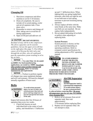 Polar Compressor Rotary Screw Compressors
Revision July.2015 www.eatoncompressor .com 877.283.7614
27 | P a g e
Changing Oil
1. Shut down compressor and allow
machine to set for 5-10 minutes.
2. Drain oil completely. Be sure to
include oil in system piping, cooler
and air/oil separator tank. Close
drain valve.
3. Remember to remove and change oil
filter, taking care to avoid hot oil
during replacement.
4. Open oil fill port and add new oil.
DO NOT OVERFILL.
Residual oil may still be in the compressor.
The above capacities can be used for
guidelines, but use the upper arrow fill line
on the sight glass (See page 7). Over filling
causes oil to blowout the inlet valve and
through the air filter, also oil could push
past the separation system resulting in oil in
the air lines.
Use only Polar Air oil, model
no.Oil003. For food manufacturing
applications, use model no. Oil001. Use of any
other product causes product damage and
voids the warranty. Refer to warranty
statement for oil requirements
Failure to perform regular
oil changes may cause equipment damage
and will void warranty. Oil must be changed
annually regardless of hours used.
Belts
To avoid serious personal
injury, be sure to relieve all
system pressure then lock out
power and tag compressor to
prevent unexpected movement
of the unit.
Inspect belt tension after first 30 hours of
operation then every two weeks.
1. Check belt tension on each
individual belt in the center of each
pulley, and should have ¼”deflection
up and ¼” deflection down. When
tighting belts use spring loaded belt
tensioner, after belts are tight be sure
to use both nuts to lock spring
tensioner to prevent loosening during
operation
2. Always replace all belts with the
same brand, at the same time. Make
sure belts are uni-matched. Do not
replace belts independently.
3. Do not splash lubricating oil on belts
or pulleys when adjusting or
replacing belts.
System Pressure
System pressure is factory set but
can be regulated depending on
operating conditions. Refer to
computer control specifications for
setting adjustments or PLC operating
manual.
Safety Valve
TO AVOID SERIOUS
INJURY OR DEATH,
NEVER ATTEMPT TO
REGULATE OR TAMPER
WITH SAFETY VALVE.
VALVE IS SEALED AND
CERTIFIED BY ASME CODE AND IS
DESIGNED TO RELIEVE SYSTEM
PRESSURE WHEN NECESSARY.
Air/Oil Separator
Filter
Air/Oil Separator tank is
a pressurized component.
To avoid serious injury,
be sure system pressure
is relieved before removing filter. Be aware
oil temperature may be very hot. Use caution
when changing filter.
1. Relieve all air pressure from air/oil
separator tank, then wait
approximately
5-10 minutes before replacing filter.
2. Replace air/oil separator filter. Do
not attempt to clean.
 