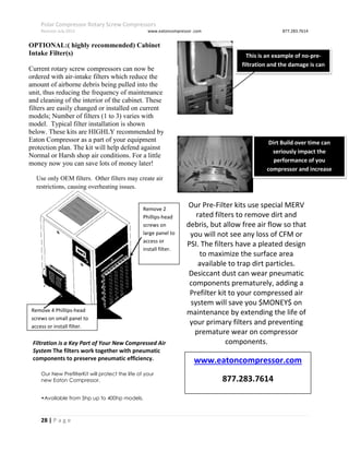 Polar Compressor Rotary Screw Compressors
Revision July.2015 www.eatoncompressor .com 877.283.7614
28 | P a g e
OPTIONAL:( highly recommended) Cabinet
Intake Filter(s)
Current rotary screw compressors can now be
ordered with air-intake filters which reduce the
amount of airborne debris being pulled into the
unit, thus reducing the frequency of maintenance
and cleaning of the interior of the cabinet. These
filters are easily changed or installed on current
models; Number of filters (1 to 3) varies with
model. Typical filter installation is shown
below. These kits are HIGHLY recommended by
Eaton Compressor as a part of your equipment
protection plan. The kit will help defend against
Normal or Harsh shop air conditions. For a little
money now you can save lots of money later!
Filtration is a Key Part of Your New Compressed Air
System The filters work together with pneumatic
components to preserve pneumatic efficiency.
Our New PrefilterKit will protect the life of your
new Eaton Compressor.
•Available from 5hp up to 400hp models.
Our Pre-Filter kits use special MERV
rated filters to remove dirt and
debris, but allow free air flow so that
you will not see any loss of CFM or
PSI. The filters have a pleated design
to maximize the surface area
available to trap dirt particles.
Desiccant dust can wear pneumatic
components prematurely, adding a
Prefilter kit to your compressed air
system will save you $MONEY$ on
maintenance by extending the life of
your primary filters and preventing
premature wear on compressor
components.
Remove 4 Phillips-head
screws on small panel to
access or install filter.
Remove 2
Phillips-head
screws on
large panel to
access or
install filter.
Use only OEM filters. Other filters may create air
restrictions, causing overheating issues.
This is an example of no-pre-
filtration and the damage is can
cause!
Dirt Build over time can
seriously impact the
performance of you
compressor and increase
maintenance cost
www.eatoncompressor.com
877.283.7614
 