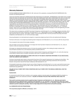 Polar Compressor Rotary Screw Compressors
Revision July.2015 www.eatoncompressor .com 877.283.7614
38 | P a g e
Warranty Statement
EATON COMPRESSOR AND FABRICATION CO., INC. (and each of its subsidiaries, including POLAR AIR COMPRESSORS, INC.)
provides the following Warranty:
THAT EACH ROTARY SCREW AIR COMPRESSOR BE FREE FROM DEFECTS IN MATERIAL, WORKMANSHIP, AND PARTS FOR 10 YEARS
FROM THE DATE OF PURCHASE ON THE ROTARY SCREW AIR COMPRESSOR PUMP, AND 5 YEARS FROM THE DATE OF PURCHASE
ON THE ELECTRIC MOTOR AND THE REST OF UNIT, (EXCLUSIVE OF NORMAL WEAR AND TEAR PARTS, INCLUDED BUT NOT
LIMITED TO VALVES (INTAKE/SUCTION, CHECK, BLOW DOWN, THERMO, POP OFF, UNLOADER, AND BALL), BELTS, SHAFT SEALS,
LOAD/UNLOAD SOLENOIDS, SENSORS (TEMPERATURE OR PRESSURE), ELECTRICAL CONTACTORS AND RELAYS, AND OIL AND
FILTERS USED FOR ROUTINE MAINTENANCE). Eaton Compressor and Fabrication Co., Inc. (and each of its subsidiaries) is not
responsible for any downtime incurred during warranty service. If downtime is necessary, it is at the Purchaser’s discretion and
obligation (Purchaser’s Expense) to have a redundant UNIT. Warranty repairs shall not include freight costs. If necessary, the
Purchaser is responsible for returning unit and/or applicable part(s) to Eaton Compressor and Fabrication Co., Inc. Exclusions
include: service such as oil changes, filter replacements, gasket tightening to correct oil seepage or drive belt tightening and valve
cleaning. These are routine services and are not covered under warranty.
The rotary screw air compressor unit MUST have Eaton Compressor and Fabrication Co., Inc. Synthetic Lubricant exclusively, which
must be purchased from Eaton Compressor and Fabrication Co., Inc. (Mixing different brands of oil WILL VOID this warranty and
may cause the rotors to varnish). All air filters, oil filters, and air/oil separator filters must be purchased exclusively from Eaton
Compressor and Fabrication Co., Inc. for this warranty to apply.
Annual participation in all oil/maintenance programs is required by original purchaser of the unit outlined by the following:
Purchaser will receive an oil sample kit provided by Eaton Compressor and Fabrication Co., Inc. at no cost, with the unit purchase.
The oil sample kit will contain 20 oil sample containers.
One oil sample is to be sent for analysis by an oil analysis lab chosen by Eaton Compressor and Fabrication Co., Inc., every six
months, so that oil is tested twice annually.
Oil samples are obtained by draining 4 ounces of oil into the provided container, then mailing oil sample container and
documentation provided in kit, to the laboratory address provided within kit.
The laboratory will perform an oil analysis and email a report to Eaton Compressor and Fabrication Co., Inc. who will contact by
email (address required when oil sample is provided), only if there is a problem with the sample.
FAILURE OF ORIGINAL PURCHASER TO COMPLY WITH ANY OF THE ABOVE CONDITIONS PERTAINING TO OIL ANALYSIS WILL
VOID THE COMPLETE UNIT WARRANTY!
Purchaser must provide upon request, annual proof of purchase of the required maintenance kit, including oil and all filters. The
purchase may be made by the purchaser directly, or through a service provider performing maintenance for the purchaser,
however, the purchase must be from Eaton Compressor and Fabrication Co., Inc.
A full detailed maintenance schedule must be sent to Eaton Compressor and Fabrication Co., Inc. once a year with the total service
completed quarterly, outlining each air filter, oil filter, separator filter, and oil change with the total hours on the unit when each
maintenance was performed.
FAILURE TO FULLY COMPLY WITH THESE CONDITIONS AND FULLY COMPLY WITH THE MANUAL HEREIN WILL VOID THIS
WARRANTY.
PLEASE NOTE:
In environments where fine dust is common, such as granite, marble or concrete plants, the compressor MUST be installed in a
separate area with its own dedicated ventilation. FAILURE TO PROVIDE THIS DUST FREE OPERATING AREA VOIDS THE
WARRANTY!
Parts used for warranty purposes must be supplied by Eaton Compressor and Fabrication Co., Inc. Warranty work shall be
performed only by an approved Eaton Compressor and Fabrication Co., Inc. Technician. If any maintenance (other than routine
maintenance) is performed by a non-approved Eaton Compressor and Fabrication Co., Inc. Technician, written pre approval must be
obtained to prevent voiding this warranty. Failure to fully comply with the manual herein will void this warranty.
ALL WARRANTIES ARE NON TRANSFERABLE.
The oil purchase program is effective as of January 1, 2011.
 
