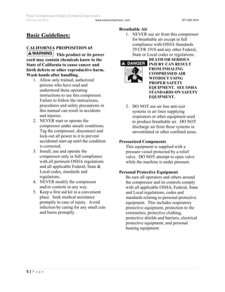 Polar Compressor Rotary Screw Compressors
Revision July.2015 www.eatoncompressor .com 877.283.7614
5 | P a g e
Basic Guidelines:
CALIFORNIA PROPOSITION 65
This product or its power
cord may contain chemicals know to the
State of California to cause cancer and
birth defects or other reproductive harm.
Wash hands after handling.
1. Allow only trained, authorized
persons who have read and
understood these operating
instructions to use this compressor.
Failure to follow the instructions,
procedures and safety precautions in
this manual can result in accidents
and injuries.
2. NEVER start or operate the
compressor under unsafe conditions.
Tag the compressor, disconnect and
lock-out all power to it to prevent
accidental start-up until the condition
is corrected.
3. Install, use and operate the
compressor only in full compliance
with all pertinent OSHA regulations
and all applicable Federal, State &
Local codes, standards and
regulations.
4. NEVER modify the compressor
and/or controls in any way.
5. Keep a first aid kit in a convenient
place. Seek medical assistance
promptly in case of injury. Avoid
infection by caring for any small cuts
and burns promptly.
Breathable Air
1. NEVER use air from this compressor
for breathable air except in full
compliance with OSHA Standards
29 CFR 1910 and any other Federal,
State or Local codes or regulations.
DEATH OR SERIOUS
INJURY CAN RESULT
FROM INHALING
COMPRESSED AIR
WITHOUT USING
PROPER SAFETY
EQUIPMENT. SEE OSHA
STANDARDS ON SAFETY
EQUIPMENT.
2. DO NOT use air line anti-icer
systems in air lines supplying
respirators or other equipment used
to produce breathable air. DO NOT
discharge air from these systems in
unventilated or other confined areas.
Pressurized Components
This equipment is supplied with a
pressure vessel protected by a relief
valve. DO NOT attempt to open valve
while the machine is under pressure.
Personal Protective Equipment
Be sure all operators and others around
the compressor and its controls comply
with all applicable OSHA, Federal, State
and Local regulations, codes and
standards relating to personal protective
equipment. This includes respiratory
protective equipment, protection to the
extremities, protective clothing,
protective shields and barriers, electrical
protective equipment, and personal
hearing equipment.
 