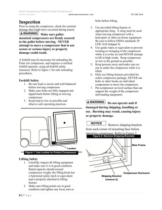 Polar Compressor Rotary Screw Compressors
Revision July.2015 www.eatoncompressor .com 877.283.7614
6 | P a g e
Inspection
Prior to using the compressor, check for external
damage that might have occurred during transit.
Make sure pallet-
mounted compressors are firmly secured
to the pallet before moving. NEVER
attempt to move a compressor that is not
secure or serious injury or property
damage could result.
A forklift may be necessary for unloading the
Polar Air compressor, and requires a certified
forklift operator, using all forklift safety
measures. Refer to figure 1 for safe unloading
procedures.
Forklift Safety
1. Be sure load is secure and well balanced
before moving compressor.
2. Make sure forks are fully engaged and
tipped back before lifting or moving
compressor.
3. Keep load as low as possible and
observe safe operating practices.
Lifting Safety
1. Carefully inspect all lifting equipment
and make sure it is in good condition.
Rated capacity should exceed
compressor weight; the lifting hook has
a functional safety latch or equivalent
and is properly attached to lifting
feature.
2. Make sure lifting points are in good
condition and tighten any loose nuts or
bolts before lifting.
3. Use provided lifting feature or
appropriate sling. A sling must be used
when moving compressor with a
helicopter or other air-borne equipment.
Be sure to follow OSHA standards 29
CFR 1910 Subpart N.
4. Use guide ropes or equivalent to prevent
twisting or swinging of the compressor
while it is in the air and NEVER attempt
to lift in high winds. Keep compressor
as low to the ground as possible.
5. Keep persons away and make sure no
one is under the compressor while it is
lifted.
6. Only use lifting features provided for
entire compressor package, NEVER use
bolts or other hooks on individual
components to move the compressor.
7. Put compressor on level surface that can
support the weight of the compressor
and loading equipment.
Do not operate unit if
damaged during shipping, handling or
use. Bursting may result, causing injury
or property damage.
Remove shipping brackets
from each corner of mounting base before
operating compressor. Refer to Figure 2.
Figure 1: Use Lumber to Protect Compressor
Lumber
Main Frame
Compressor Enclosure
Shipping Bracket
(remove 2)
Figure 2: Remove Shipping Brackets
 