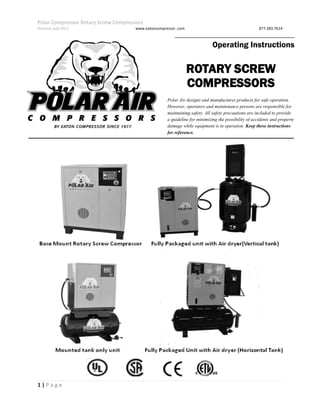 Polar Compressor Rotary Screw Compressors
Revision July.2015 www.eatoncompressor .com 877.283.7614
1 | P a g e
Operating Instructions
ROTARY SCREW
COMPRESSORS
Polar Air designs and manufactures products for safe operation.
However, operators and maintenance persons are responsible for
maintaining safety. All safety precautions are included to provide
a guideline for minimizing the possibility of accidents and property
damage while equipment is in operation. Keep these instructions
for reference.
 