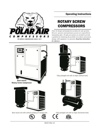 08.29.13 Rev. 0.2
Operating Instructions
ROTARY SCREW
COMPRESSORS
Polar Air designs and manufactures products for safe operation.
However, operators and maintenance persons are responsible for
maintaining safety. All safety precautions are included to provide
a guideline for minimizing the possibility of accidents and property
damage while equipment is in operation. Keep these instructions
for reference.
 