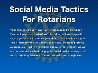 Social Media Tactics
   For Rotarians
Your club has it's very own Twitter account and a brand new
Facebook page... now what? We'll be taking at look at speciﬁc
tactics you can use to act on your club's social media strategies.
You'll learn how to take advantage of social media to promote
awareness, attract new members and raise more money. We will
also review how each of the popular social media is being used
today including Facebook, Twitter, LinkedIn and Google Plus.
 