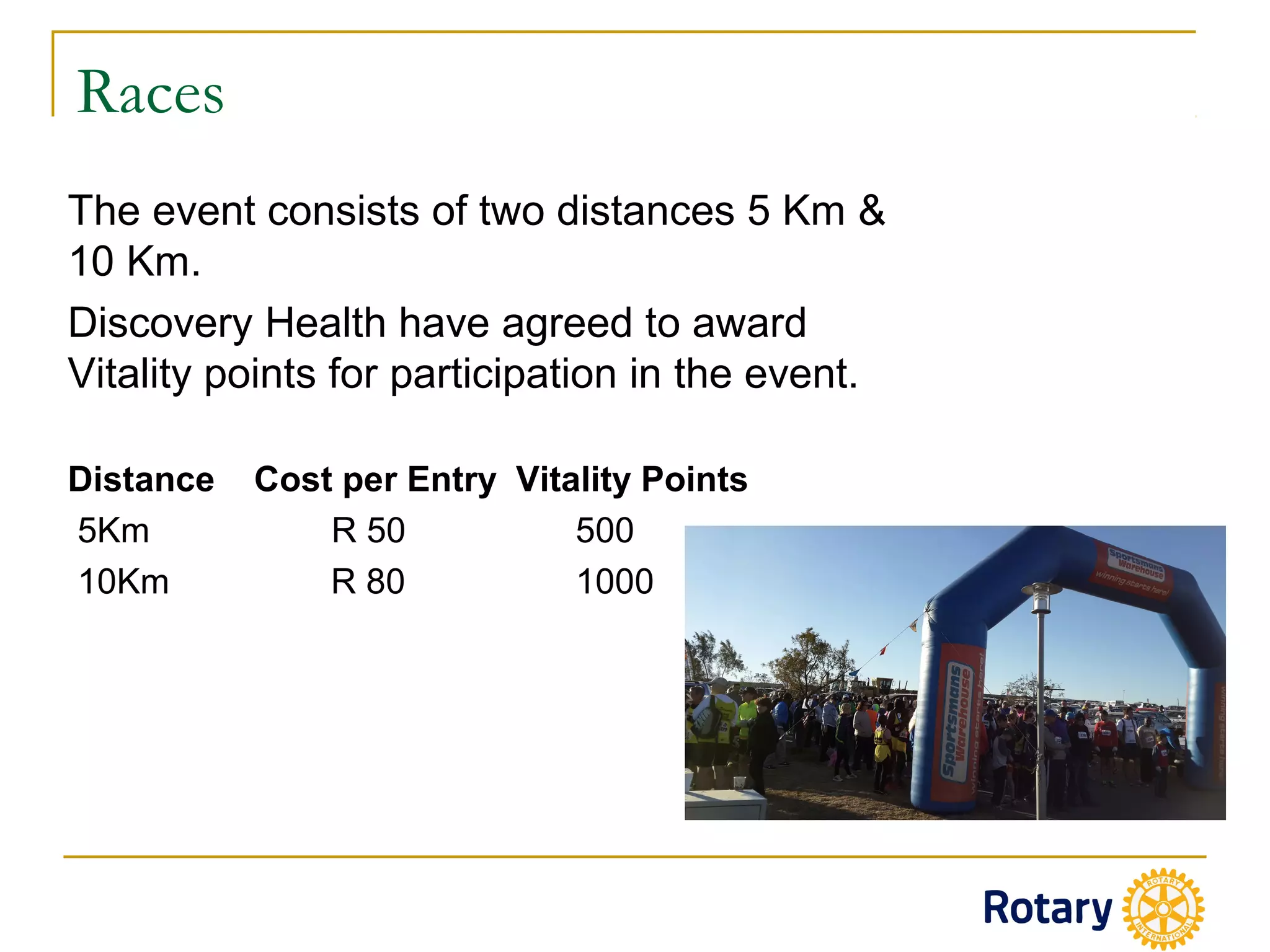 Races
The event consists of two distances 5 Km &
10 Km.
Discovery Health have agreed to award
Vitality points for participation in the event.
Distance Cost per Entry Vitality Points
5Km R 50 500
10Km R 80 1000
 