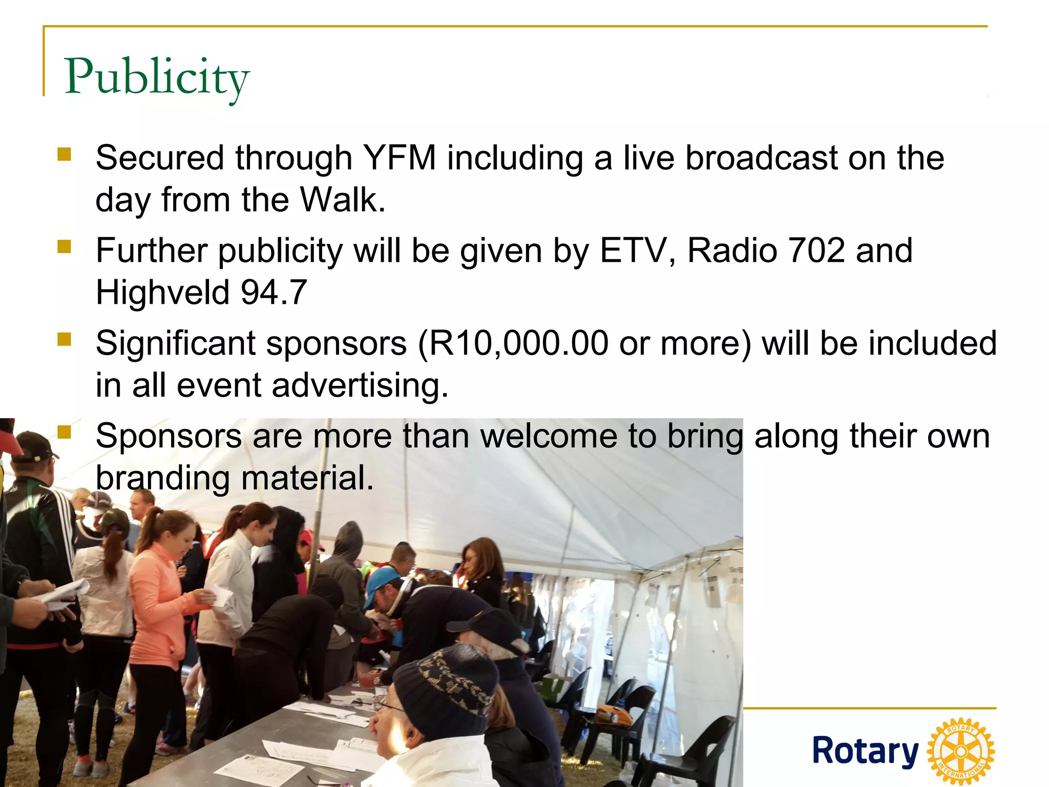 Publicity
 Secured through YFM including a live broadcast on the
day from the Walk.
 Further publicity will be given by ETV, Radio 702 and
Highveld 94.7
 Significant sponsors (R10,000.00 or more) will be included
in all event advertising.
 Sponsors are more than welcome to bring along their own
branding material.
 