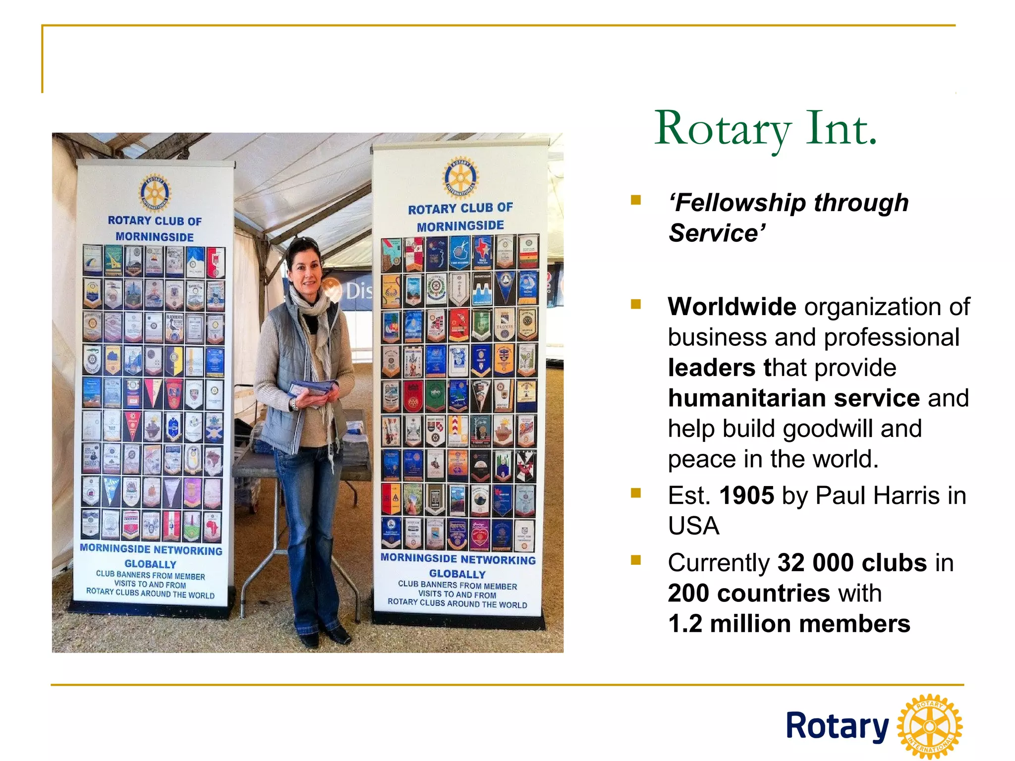  ‘Fellowship through
Service’
 Worldwide organization of
business and professional
leaders that provide
humanitarian service and
help build goodwill and
peace in the world.
 Est. 1905 by Paul Harris in
USA
 Currently 32 000 clubs in
200 countries with
1.2 million members
Rotary Int.
 