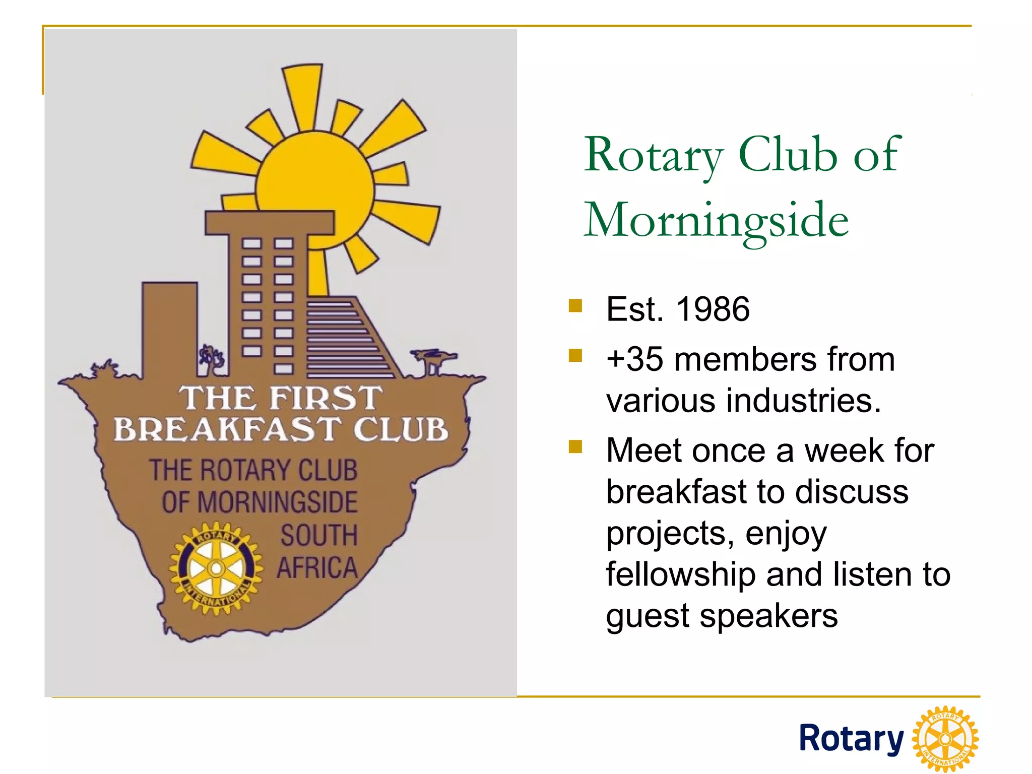 Rotary Club of
Morningside
 Est. 1986
 +35 members from
various industries.
 Meet once a week for
breakfast to discuss
projects, enjoy
fellowship and listen to
guest speakers
 