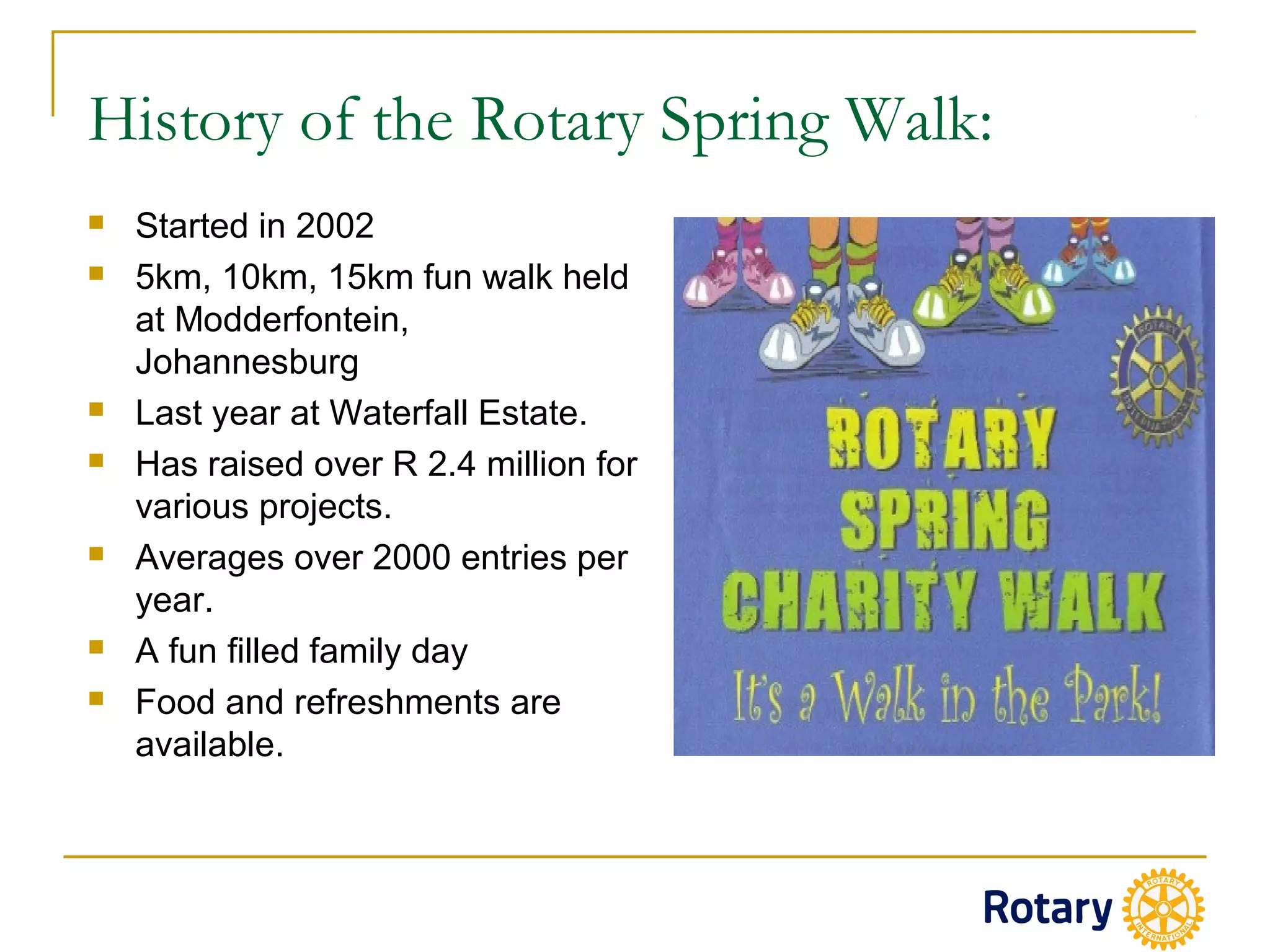 History of the Rotary Spring Walk:
 Started in 2002
 5km, 10km, 15km fun walk held
at Modderfontein,
Johannesburg
 Last year at Waterfall Estate.
 Has raised over R 2.4 million for
various projects.
 Averages over 2000 entries per
year.
 A fun filled family day
 Food and refreshments are
available.
 